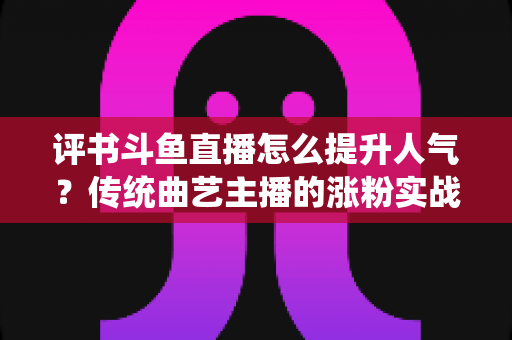 评书斗鱼直播怎么提升人气?传统曲艺主播的涨粉实战指南 评书斗鱼直播怎么提升人气?传统曲艺主播的涨粉实战指南