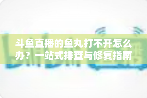 斗鱼直播的鱼丸打不开怎么办？一站式排查与修复指南，让你轻松恢复领取体验