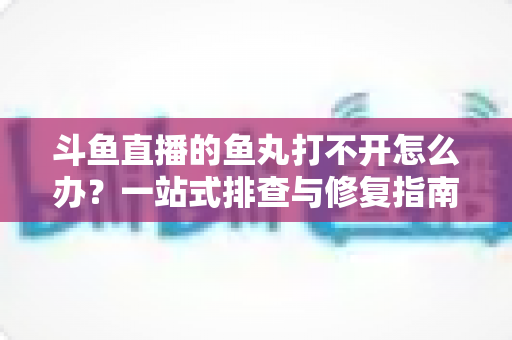 斗鱼直播的鱼丸打不开怎么办？一站式排查与修复指南，让你轻松恢复领取体验
