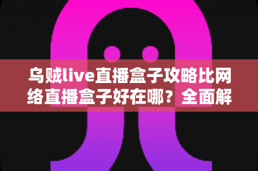 乌贼live直播盒子攻略比网络直播盒子好在哪?全面解析直播工具的选择之道 乌贼live直播盒子攻略比网络直播盒子好在哪?全面解析直播工具的选择之道