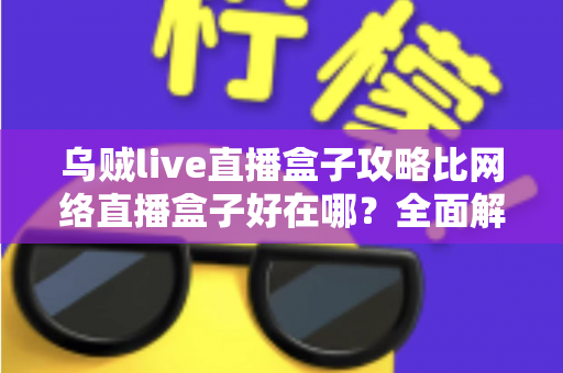 乌贼live直播盒子攻略比网络直播盒子好在哪?全面解析直播工具的选择之道 乌贼live直播盒子攻略比网络直播盒子好在哪?全面解析直播工具的选择之道