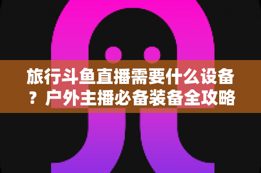 旅行斗鱼直播需要什么设备?户外主播必备装备全攻略一次看懂 旅行斗鱼直播需要什么设备?户外主播必备装备全攻略一次看懂