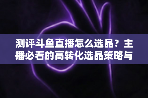 测评斗鱼直播怎么选品?主播必看的高转化选品策略与实战避坑全攻略 测评斗鱼直播怎么选品?主播必看的高转化选品策略与实战避坑全攻略