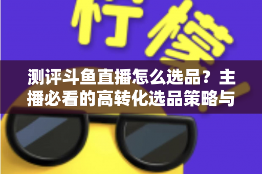 测评斗鱼直播怎么选品?主播必看的高转化选品策略与实战避坑全攻略 测评斗鱼直播怎么选品?主播必看的高转化选品策略与实战避坑全攻略