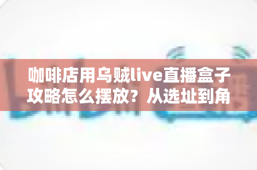 咖啡店用乌贼live直播盒子攻略怎么摆放？从选址到角度的全流程实操指南，助你的咖啡馆24小时在线引流