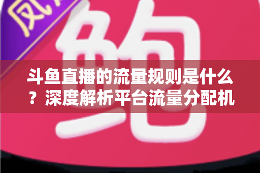 斗鱼直播的流量规则是什么？深度解析平台流量分配机制与主播涨流实战指南