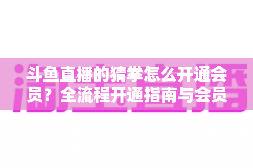 斗鱼直播的猜拳怎么开通会员?全流程开通指南与会员权益详解 斗鱼直播的猜拳怎么开通会员?全流程开通指南与会员权益详解