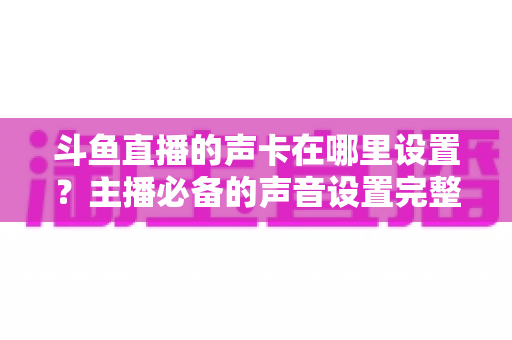 斗鱼直播的声卡在哪里设置?主播必备的声音设置完整指南 斗鱼直播的声卡在哪里设置?主播必备的声音设置完整指南