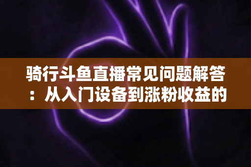 骑行斗鱼直播常见问题解答：从入门设备到涨粉收益的全流程实用指南