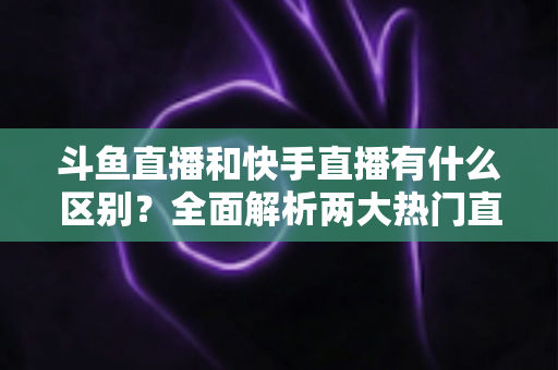 斗鱼直播和快手直播有什么区别？全面解析两大热门直播平台的定位、内容与玩法差异