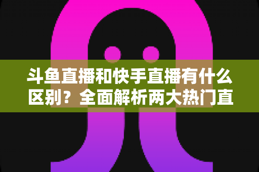 斗鱼直播和快手直播有什么区别？全面解析两大热门直播平台的定位、内容与玩法差异