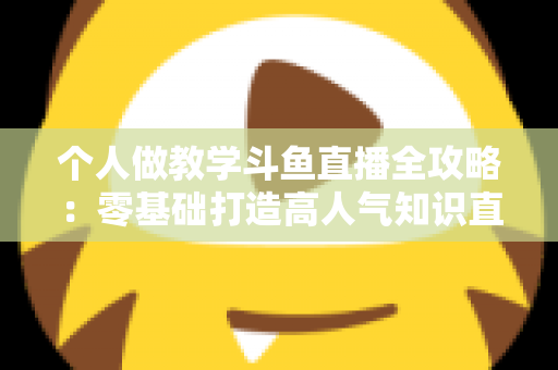 个人做教学斗鱼直播全攻略:零基础打造高人气知识直播间的实战指南 个人做教学斗鱼直播全攻略:零基础打造高人气知识直播间的实战指南