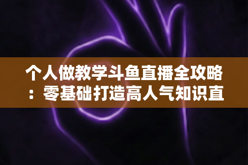 个人做教学斗鱼直播全攻略:零基础打造高人气知识直播间的实战指南 个人做教学斗鱼直播全攻略:零基础打造高人气知识直播间的实战指南