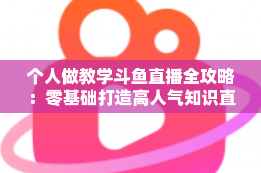 个人做教学斗鱼直播全攻略：零基础打造高人气知识直播间的实战指南