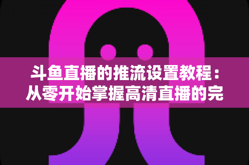 斗鱼直播的推流设置教程:从零开始掌握高清直播的完整配置指南 斗鱼直播的推流设置教程:从零开始掌握高清直播的完整配置指南