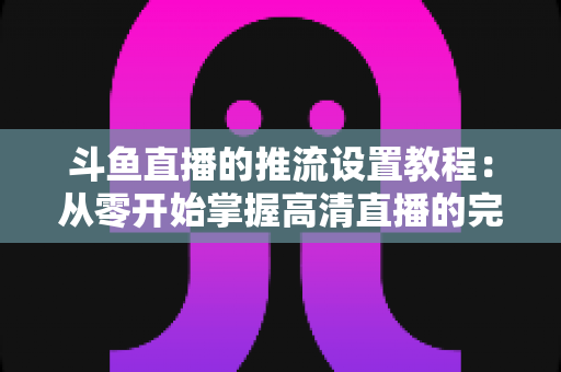 斗鱼直播的推流设置教程:从零开始掌握高清直播的完整配置指南 斗鱼直播的推流设置教程:从零开始掌握高清直播的完整配置指南