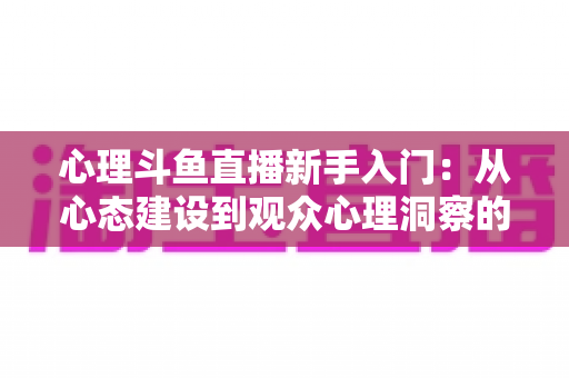 心理斗鱼直播新手入门:从心态建设到观众心理洞察的完整实战指南 心理斗鱼直播新手入门:从心态建设到观众心理洞察的完整实战指南