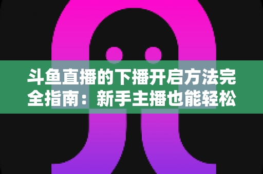 斗鱼直播的下播开启方法完全指南:新手主播也能轻松掌握的规范收播流程与实用技巧 斗鱼直播的下播开启方法完全指南:新手主播也能轻松掌握的规范收播流程与实用技巧