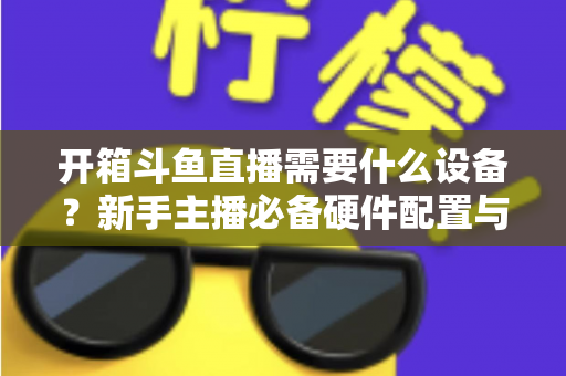 开箱斗鱼直播需要什么设备？新手主播必备硬件配置与避坑指南全解析