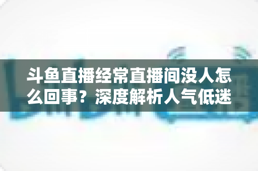 斗鱼直播经常直播间没人怎么回事?深度解析人气低迷的真正原因与破解之道 斗鱼直播经常直播间没人怎么回事?深度解析人气低迷的真正原因与破解之道