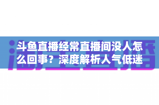 斗鱼直播经常直播间没人怎么回事？深度解析人气低迷的真正原因与破解之道