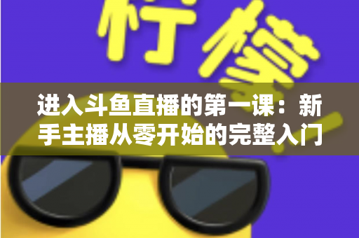 进入斗鱼直播的第一课:新手主播从零开始的完整入门指南 进入斗鱼直播的第一课:新手主播从零开始的完整入门指南