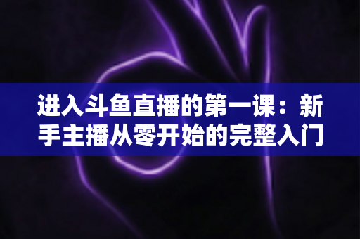 进入斗鱼直播的第一课:新手主播从零开始的完整入门指南 进入斗鱼直播的第一课:新手主播从零开始的完整入门指南