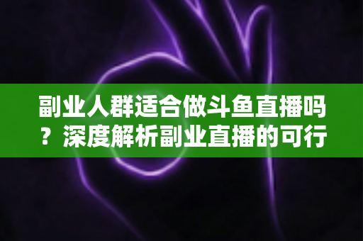 副业人群适合做斗鱼直播吗？深度解析副业直播的可行性、收益与避坑指南