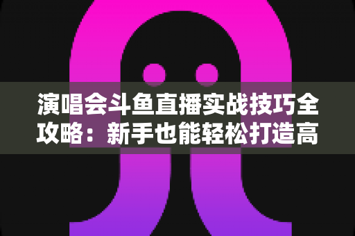 演唱会斗鱼直播实战技巧全攻略:新手也能轻松打造高人气现场直播的完整指南 演唱会斗鱼直播实战技巧全攻略:新手也能轻松打造高人气现场直播的完整指南