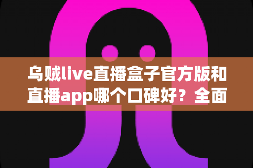 乌贼live直播盒子官方版和直播app哪个口碑好？全面对比与口碑深度解析