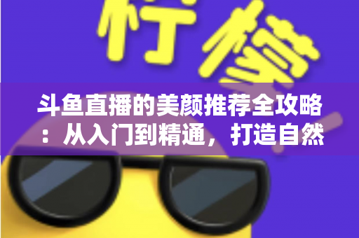 斗鱼直播的美颜推荐全攻略：从入门到精通，打造自然出众的直播画面