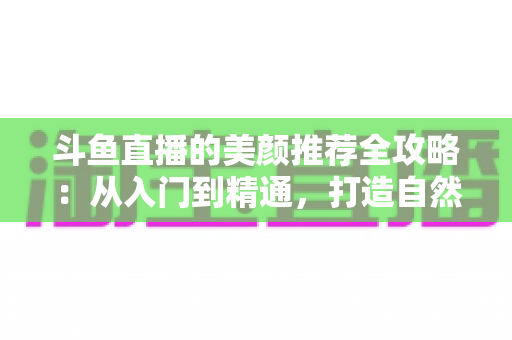 斗鱼直播的美颜推荐全攻略：从入门到精通，打造自然出众的直播画面