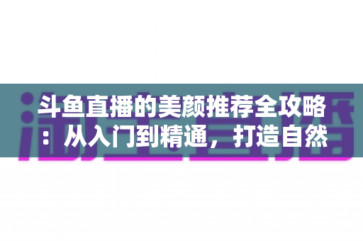 斗鱼直播的美颜推荐全攻略：从入门到精通，打造自然出众的直播画面