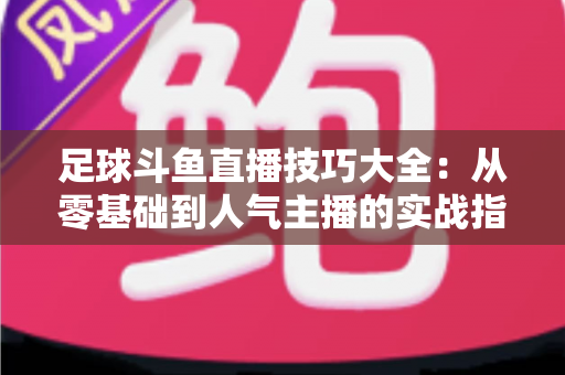 足球斗鱼直播技巧大全:从零基础到人气主播的实战指南 足球斗鱼直播技巧大全:从零基础到人气主播的实战指南