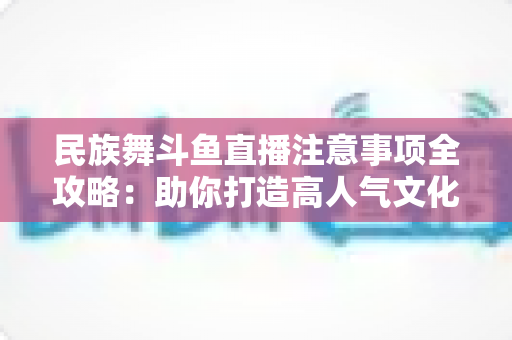 民族舞斗鱼直播注意事项全攻略：助你打造高人气文化直播间必备指南