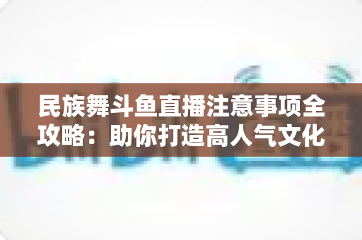 民族舞斗鱼直播注意事项全攻略：助你打造高人气文化直播间必备指南