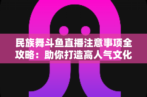 民族舞斗鱼直播注意事项全攻略：助你打造高人气文化直播间必备指南