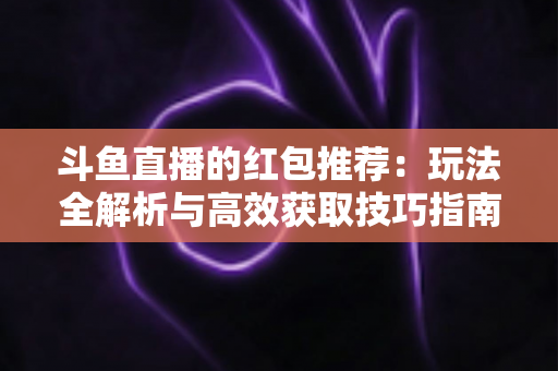 斗鱼直播的红包推荐:玩法全解析与高效获取技巧指南 斗鱼直播的红包推荐:玩法全解析与高效获取技巧指南