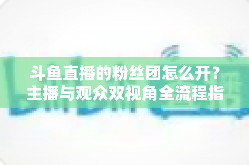 斗鱼直播的粉丝团怎么开?主播与观众双视角全流程指南 斗鱼直播的粉丝团怎么开?主播与观众双视角全流程指南
