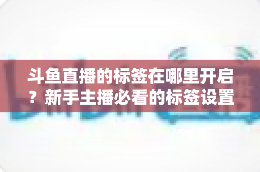 斗鱼直播的标签在哪里开启？新手主播必看的标签设置全攻略