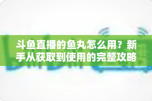 斗鱼直播的鱼丸怎么用?新手从获取到使用的完整攻略与实用技巧 斗鱼直播的鱼丸怎么用?新手从获取到使用的完整攻略与实用技巧