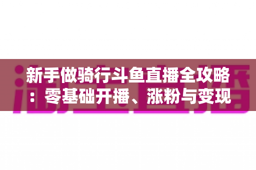 新手做骑行斗鱼直播全攻略：零基础开播、涨粉与变现一站式指南