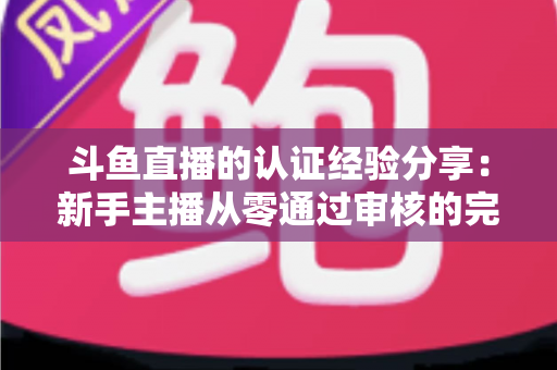 斗鱼直播的认证经验分享：新手主播从零通过审核的完整实战指南
