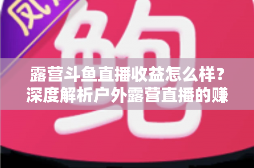 露营斗鱼直播收益怎么样?深度解析户外露营直播的赚钱模式、收入构成与提升技巧 露营斗鱼直播收益怎么样?深度解析户外露营直播的赚钱模式、收入构成与提升技巧