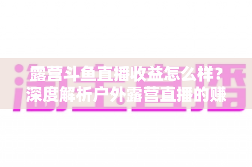 露营斗鱼直播收益怎么样?深度解析户外露营直播的赚钱模式、收入构成与提升技巧 露营斗鱼直播收益怎么样?深度解析户外露营直播的赚钱模式、收入构成与提升技巧