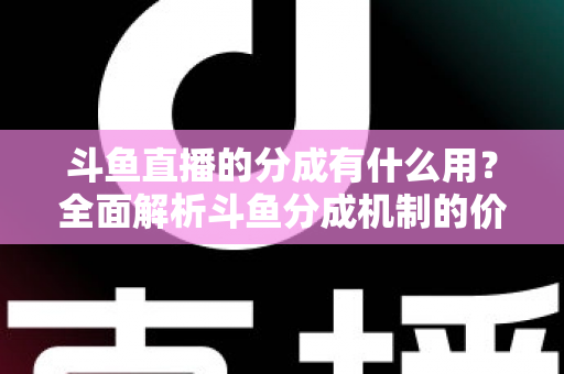 斗鱼直播的分成有什么用？全面解析斗鱼分成机制的价值、规则与收益指南