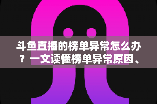 斗鱼直播的榜单异常怎么办？一文读懂榜单异常原因、处理方法与预防技巧全攻略