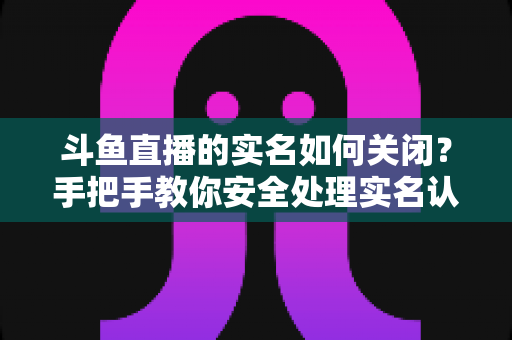 斗鱼直播的实名如何关闭？手把手教你安全处理实名认证的完整指南