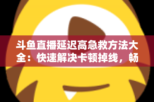 斗鱼直播延迟高急救方法大全：快速解决卡顿掉线，畅享丝滑观播体验的实用指南