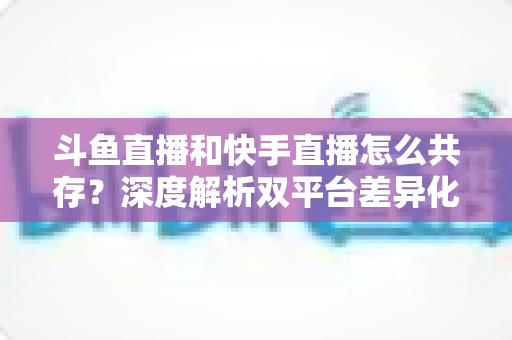 斗鱼直播和快手直播怎么共存?深度解析双平台差异化共赢策略 斗鱼直播和快手直播怎么共存?深度解析双平台差异化共赢策略